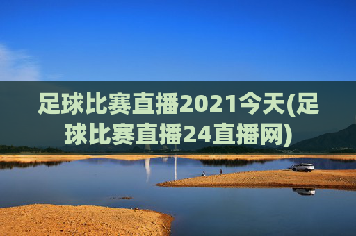 足球比赛直播2021今天(足球比赛直播24直播网)