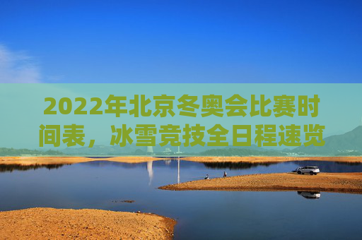 2022年北京冬奥会比赛时间表，冰雪竞技全日程速览，2022年北京冬奥会比赛时间表全日程速览