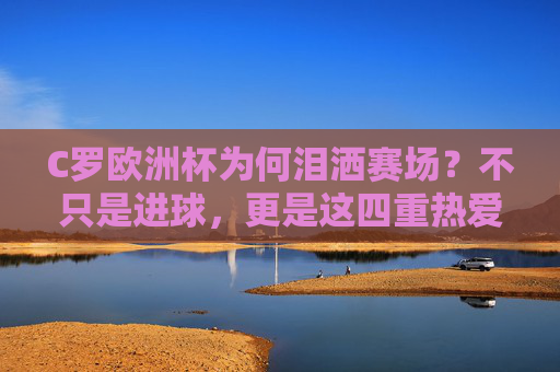 C罗欧洲杯为何泪洒赛场？不只是进球，更是这四重热爱与坚守，C罗欧洲杯泪洒赛场，四重热爱与坚守的深情注解