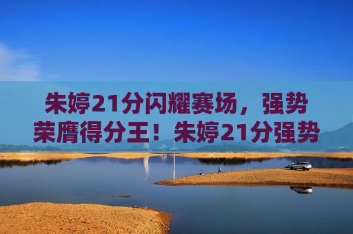 朱婷21分闪耀赛场，强势荣膺得分王！朱婷21分强势荣膺得分王