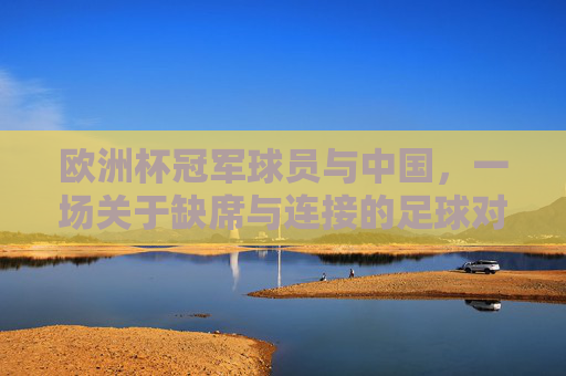 欧洲杯冠军球员与中国，一场关于缺席与连接的足球对话，缺席与连接，欧洲杯冠军球员与中国的足球对话