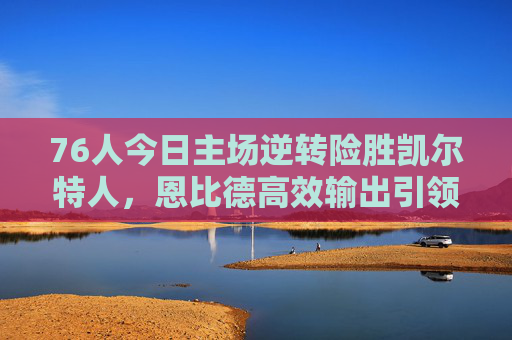 76人今日主场逆转险胜凯尔特人,恩比德高效输出引领球队稳居东部前列,76人主场逆转凯尔特人,恩比德高效助队稳居东部前列