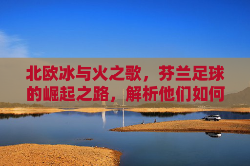 北欧冰与火之歌,芬兰足球的崛起之路,解析他们如何叩开欧洲杯大门,冰与火之歌,芬兰足球崛起,叩开欧洲杯大门