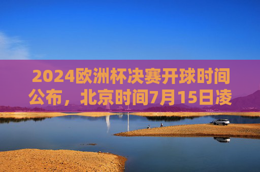 2024欧洲杯决赛开球时间公布，北京时间7月15日凌晨3点，全球球迷共赴足球盛宴，2024欧洲杯决赛7月15日凌晨3点开球，全球球迷共赴足球盛宴