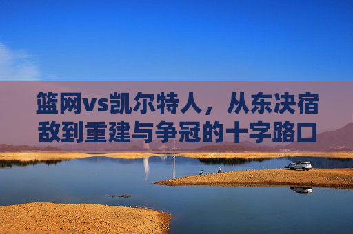 篮网vs凯尔特人，从东决宿敌到重建与争冠的十字路口，星光碰撞永不落幕，篮网vs凯尔特人，东决宿敌的十字路口，星光碰撞永不落幕