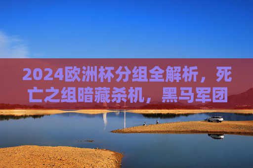 2024欧洲杯分组全解析，死亡之组暗藏杀机，黑马军团蓄势待发，2024欧洲杯分组全解析，死亡之组暗藏杀机，黑马蓄势待发