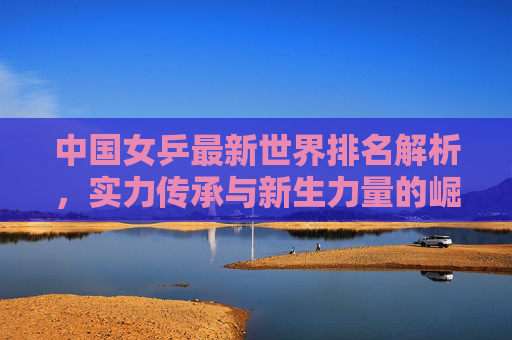 中国女乒最新世界排名解析,实力传承与新生力量的崛起,中国女乒最新世界排名,实力传承与新生力量崛起