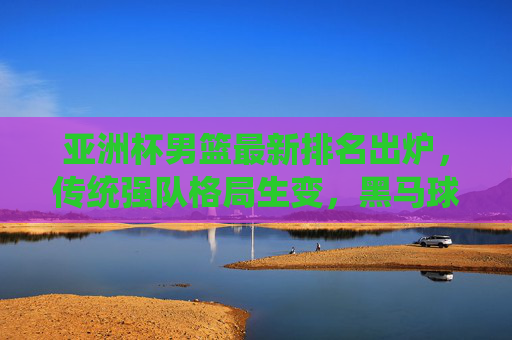 亚洲杯男篮最新排名出炉，传统强队格局生变，黑马球队崭露头角，亚洲杯男篮排名出炉，传统格局生变，黑马崭露头角