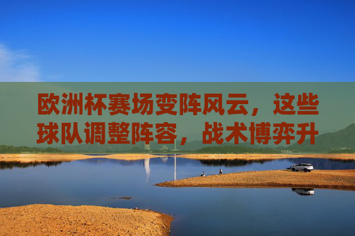 欧洲杯赛场变阵风云，这些球队调整阵容，战术博弈升级！欧洲杯变阵风云，战术博弈升级