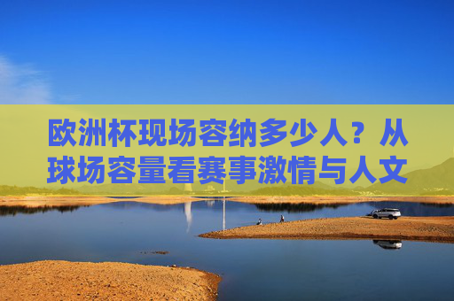 欧洲杯现场容纳多少人?从球场容量看赛事激情与人文温度,欧洲杯球场容量,数字里的赛场激情与人文温度
