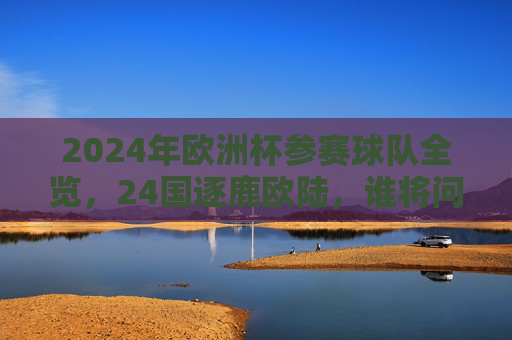 2024年欧洲杯参赛球队全览，24国逐鹿欧陆，谁将问鼎冠军？2024欧洲杯24强逐鹿，谁将问鼎冠军
