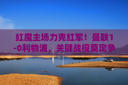 红魔主场力克红军!曼联1-0利物浦,关键战役奠定争四主动权,红魔主场1-0力克红军 关键战奠定争四主动权