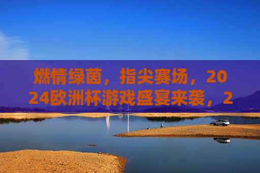 燃情绿茵，指尖赛场，2024欧洲杯游戏盛宴来袭，2024欧洲杯燃情指尖游戏盛宴