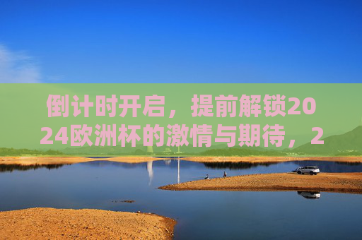 倒计时开启,提前解锁2024欧洲杯的激情与期待,2024欧洲杯倒计时开启,激情与期待提前解锁