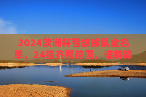2024欧洲杯晋级球队全名单，24强齐聚德国，谁将捧起德劳内杯？2024欧洲杯24强全名单齐聚德国，德劳内杯归属悬念待解