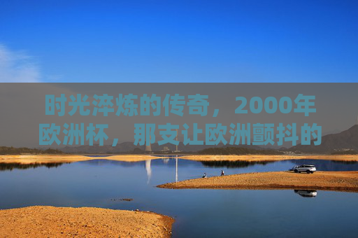 时光淬炼的传奇，2000年欧洲杯，那支让欧洲颤抖的高卢雄鸡最强阵，时光淬炼的传奇，2000年欧洲杯高卢雄鸡最强阵