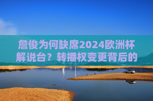 詹俊为何缺席2024欧洲杯解说台?转播权变更背后的故事,詹俊缺席2024欧洲杯解说,转播权变更背后的故事