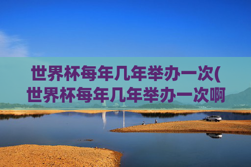 世界杯每年几年举办一次(世界杯每年几年举办一次啊)世界杯几年举办一次？