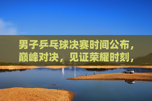 男子乒乓球决赛时间公布，巅峰对决，见证荣耀时刻，男子乒乓球决赛巅峰对决时间公布，见证荣耀时刻