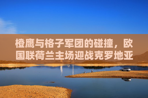 橙鹰与格子军团的碰撞，欧国联荷兰主场迎战克罗地亚，战术博弈与传承之战，橙鹰碰撞格子军团，欧国联荷兰主场战术博弈与传承之战