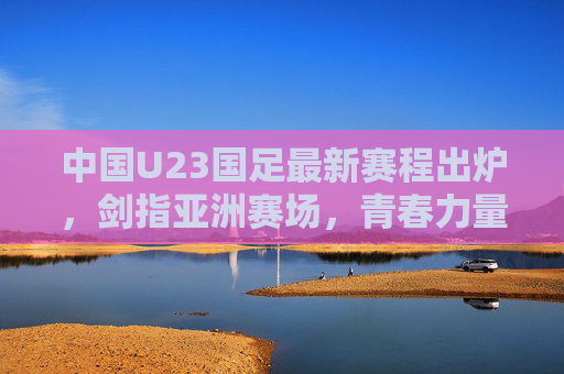 中国U23国足最新赛程出炉,剑指亚洲赛场,青春力量蓄势待发,中国U23国足最新赛程,剑指亚洲赛场,青春力量蓄势待发