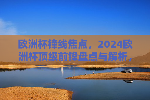 欧洲杯锋线焦点,2024欧洲杯顶级前锋盘点与解析,2024欧洲杯锋线焦点,顶级前锋盘点解析