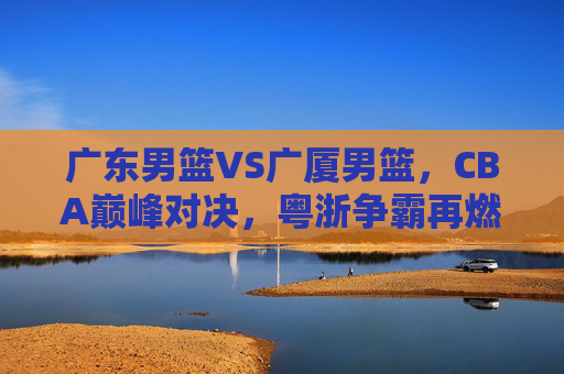 广东男篮VS广厦男篮，CBA巅峰对决，粤浙争霸再燃烽火，巅峰对决，粤浙争霸再燃烽火