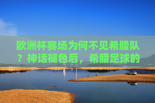 欧洲杯赛场为何不见希腊队?神话褪色后,希腊足球的迷失与重生,希腊足球神话褪色,欧洲杯缺席下的迷失与重生