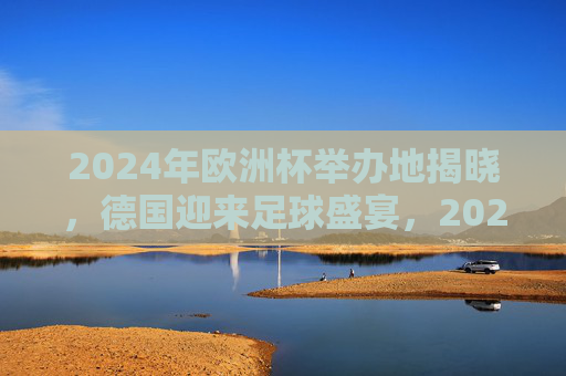 2024年欧洲杯举办地揭晓，德国迎来足球盛宴，2024年欧洲杯举办地揭晓 德国迎来足球盛宴