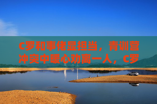 C罗和事佬显担当，青训营冲突中暖心劝离一人，C罗化身青训营和事佬，冲突中暖心劝离显担当
