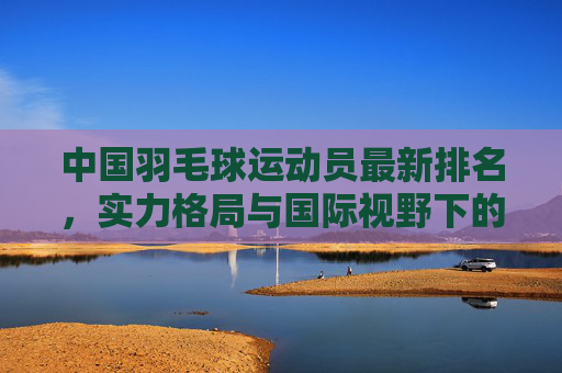 中国羽毛球运动员最新排名，实力格局与国际视野下的新星崛起，中国羽毛球最新排名，实力格局与国际视野下的新星崛起
