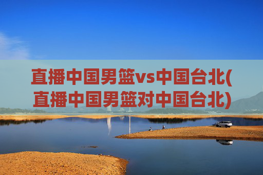 直播中国男篮vs中国台北(直播中国男篮对中国台北)直播中国男篮vs中国台北