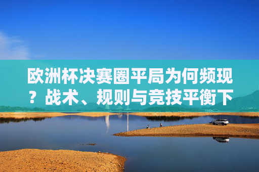 欧洲杯决赛圈平局为何频现?战术、规则与竞技平衡下的必然结果,欧洲杯决赛圈平局频现,战术、规则与竞技平衡的必然