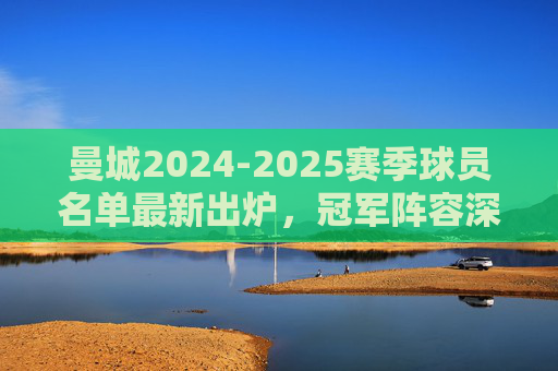 曼城2024-2025赛季球员名单最新出炉,冠军阵容深度解析,曼城2024-2025赛季冠军阵容,最新球员名单深度解析