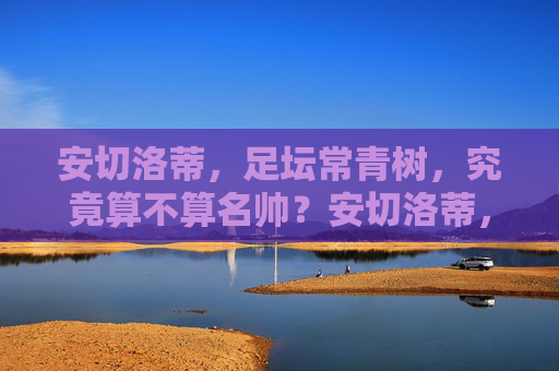 安切洛蒂,足坛常青树,究竟算不算名帅?安切洛蒂,足坛常青树,究竟算不算名帅?