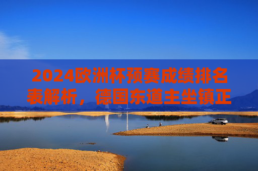 2024欧洲杯预赛成绩排名表解析,德国东道主坐镇正赛,预赛排名揭示劲敌实力,2024欧洲杯预赛排名解析,德国东道主坐镇正赛,劲敌实力揭晓