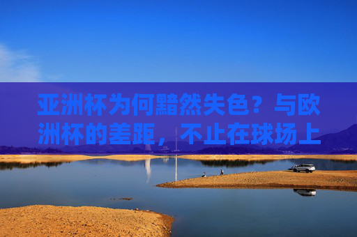 亚洲杯为何黯然失色?与欧洲杯的差距,不止在球场上,亚洲杯黯然失色,与欧洲杯的差距何止球场