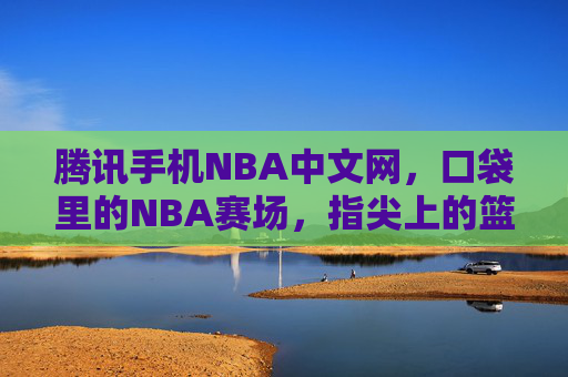 腾讯手机NBA中文网，口袋里的NBA赛场，指尖上的篮球狂欢，口袋赛场，指尖狂欢