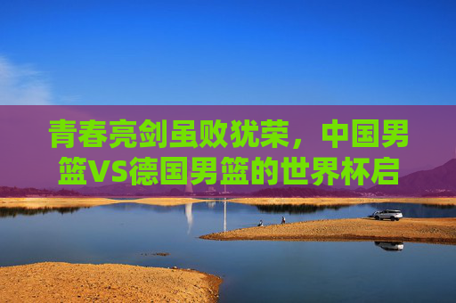青春亮剑虽败犹荣，中国男篮VS德国男篮的世界杯启示录，中国男篮VS德国男篮，青春亮剑虽败犹荣的世界杯启示录