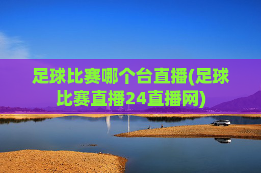 足球比赛哪个台直播(足球比赛直播24直播网)