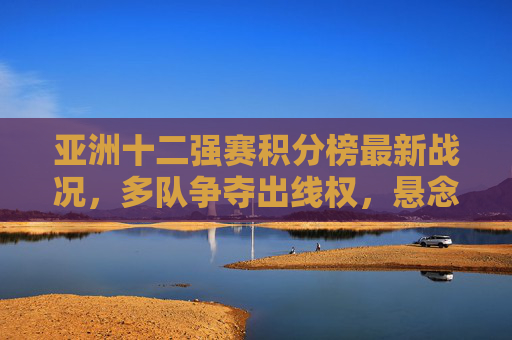 亚洲十二强赛积分榜最新战况,多队争夺出线权,悬念持续升温,亚洲十二强赛积分榜战况,多队争夺出线权悬念升温