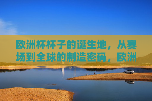 欧洲杯杯子的诞生地,从赛场到全球的制造密码,欧洲杯杯子的诞生地,赛场到全球的制造密码