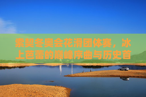 索契冬奥会花滑团体赛，冰上芭蕾的巅峰序曲与历史首秀，索契冬奥会花滑团体赛，冰上芭蕾的巅峰序曲与历史首秀