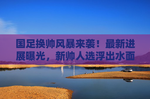 国足换帅风暴来袭!最新进展曝光,新帅人选浮出水面?国足换帅风暴最新进展曝光 新帅人选浮出水面