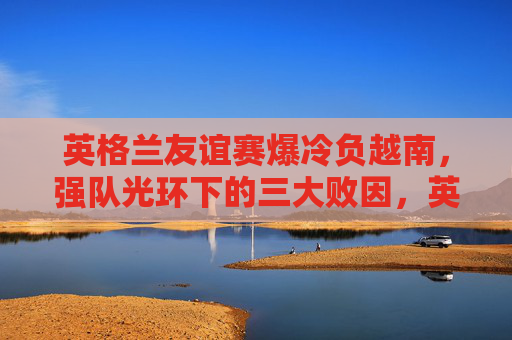 英格兰友谊赛爆冷负越南,强队光环下的三大败因,英格兰友谊赛爆冷负越南,强队光环下的三大败因