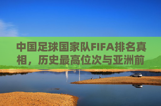 中国足球国家队FIFA排名真相，历史最高位次与亚洲前十征程，中国足球国家队FIFA排名，历史最高位次真相与亚洲前十征程