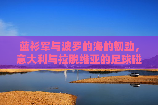 蓝衫军与波罗的海的韧劲，意大利与拉脱维亚的足球碰撞，蓝衫军与波罗的海韧劲，意拉足球对决