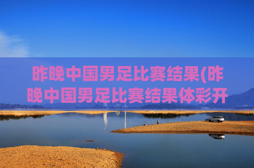 昨晚中国男足比赛结果(昨晚中国男足比赛结果体彩开奖)