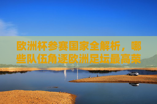 欧洲杯参赛国家全解析，哪些队伍角逐欧洲足坛最高荣誉？欧洲杯参赛国家全解析，角逐最高荣誉的队伍
