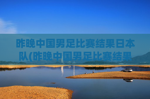 昨晚中国男足比赛结果日本队(昨晚中国男足比赛结果日本队员)